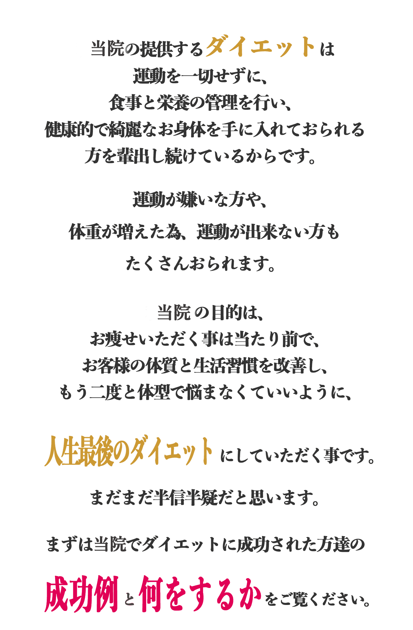私たちの提供するダイエットは運動を一切せずに、
        食事と栄養の管理を行い、健康的で綺麗なお身体を手に入れておられる方を輩出し続けているからです。